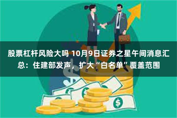 股票杠杆风险大吗 10月9日证券之星午间消息汇总：住建部发声，扩大“白名单”覆盖范围
