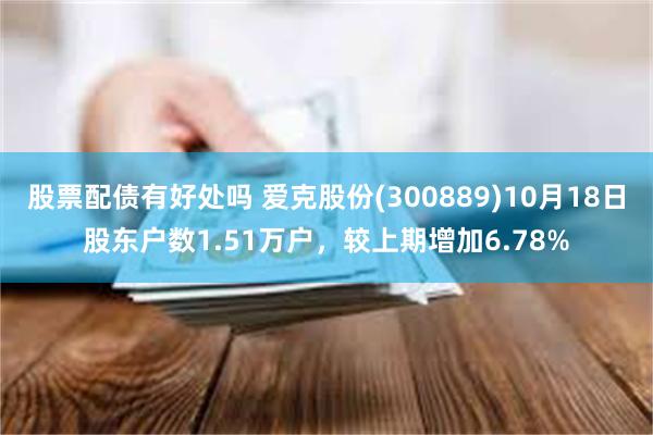 股票配债有好处吗 爱克股份(300889)10月18日股东户数1.51万户，较上期增加6.78%