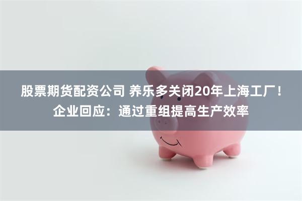 股票期货配资公司 养乐多关闭20年上海工厂！企业回应：通过重组提高生产效率