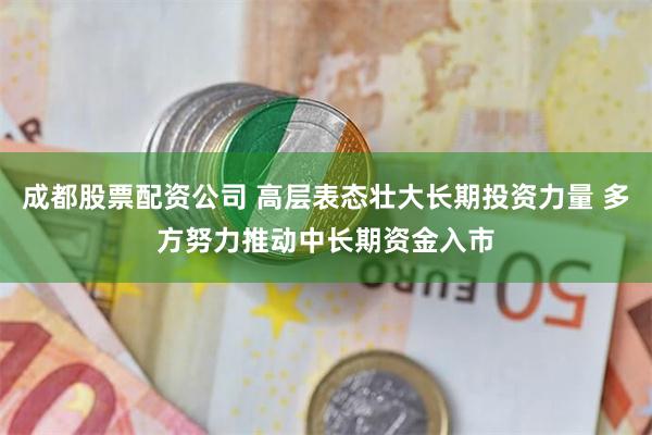 成都股票配资公司 高层表态壮大长期投资力量 多方努力推动中长期资金入市
