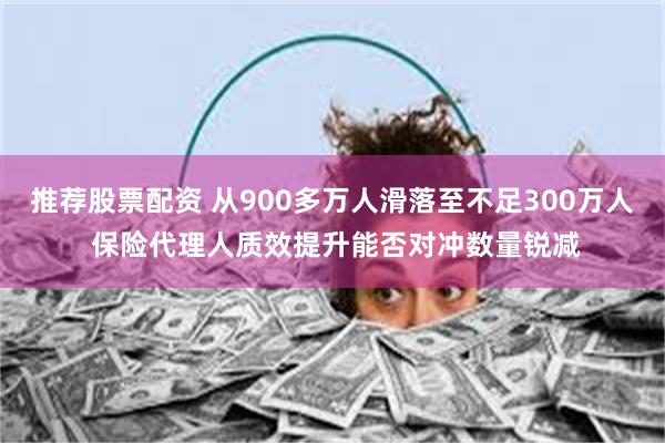 推荐股票配资 从900多万人滑落至不足300万人 保险代理人质效提升能否对冲数量锐减