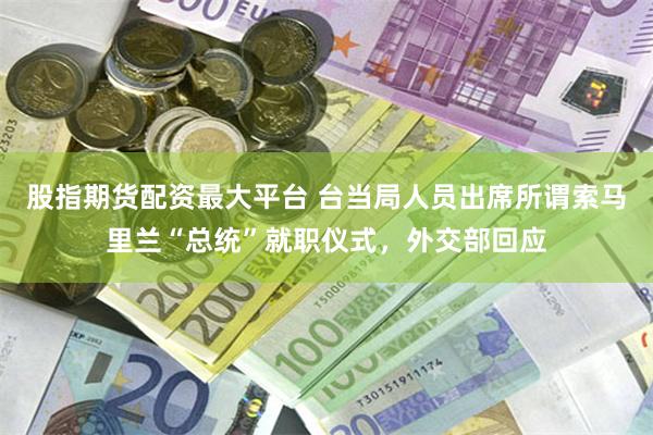 股指期货配资最大平台 台当局人员出席所谓索马里兰“总统”就职仪式，外交部回应