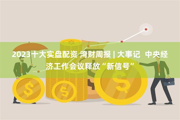 2023十大实盘配资 湾财周报 | 大事记  中央经济工作会议释放“新信号”