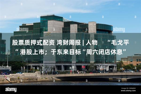 股票质押式配资 湾财周报 | 人物     “毛戈平”港股上市；于东来目标“周六闭店休息”