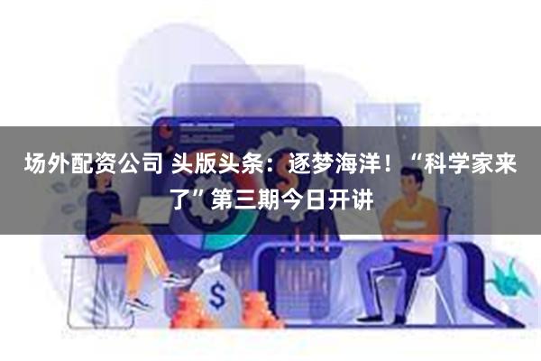 场外配资公司 头版头条：逐梦海洋！“科学家来了”第三期今日开讲