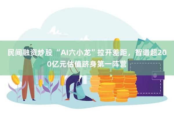民间融资炒股 “AI六小龙”拉开差距，智谱超200亿元估值跻身第一阵营