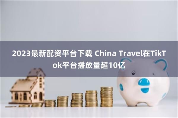 2023最新配资平台下载 China Travel在TikTok平台播放量超10亿