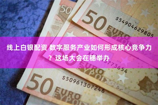线上白银配资 数字服务产业如何形成核心竞争力？这场大会在穗举办