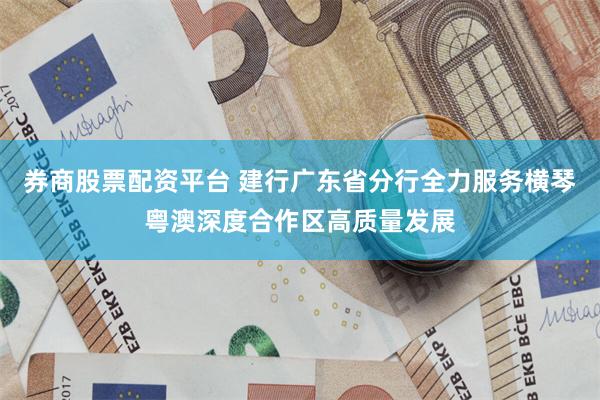 券商股票配资平台 建行广东省分行全力服务横琴粤澳深度合作区高质量发展