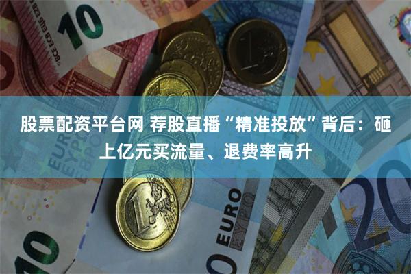 股票配资平台网 荐股直播“精准投放”背后：砸上亿元买流量、退费率高升