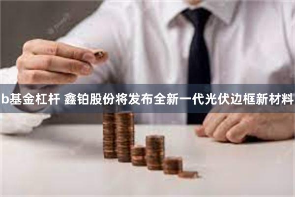 b基金杠杆 鑫铂股份将发布全新一代光伏边框新材料