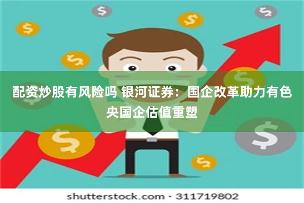 配资炒股有风险吗 银河证券：国企改革助力有色央国企估值重塑