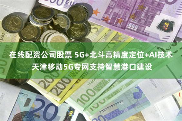 在线配资公司股票 5G+北斗高精度定位+AI技术 天津移动5G专网支持智慧港口建设
