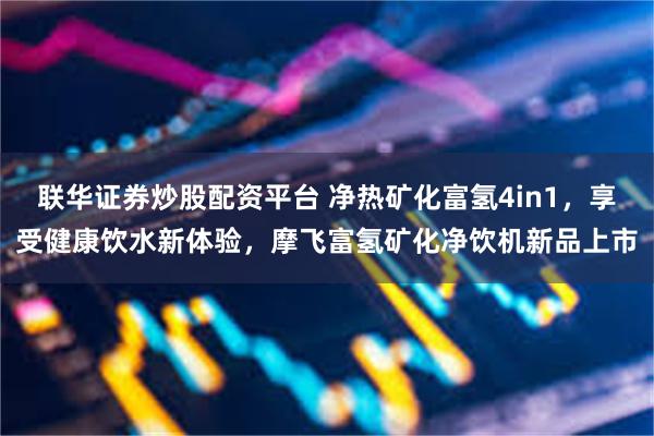 联华证券炒股配资平台 净热矿化富氢4in1，享受健康饮水新体验，摩飞富氢矿化净饮机新品上市