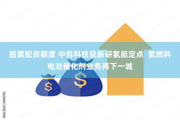 股票配资额度 中自科技获新研氢能定点  氢燃料电池催化剂业务再下一城