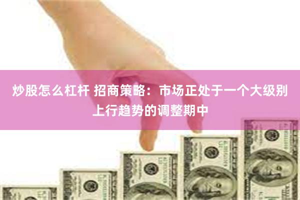 炒股怎么杠杆 招商策略：市场正处于一个大级别上行趋势的调整期中