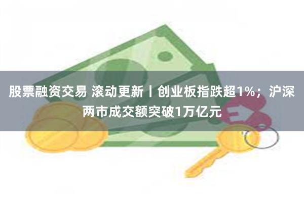 股票融资交易 滚动更新丨创业板指跌超1%；沪深两市成交额突破1万亿元