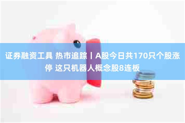 证券融资工具 热市追踪丨A股今日共170只个股涨停 这只机器人概念股8连板