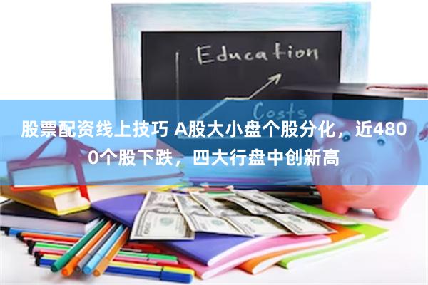 股票配资线上技巧 A股大小盘个股分化，近4800个股下跌，四大行盘中创新高