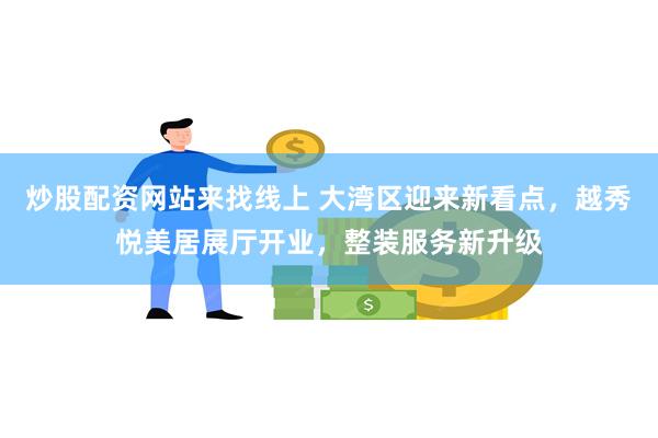 炒股配资网站来找线上 大湾区迎来新看点，越秀悦美居展厅开业，整装服务新升级