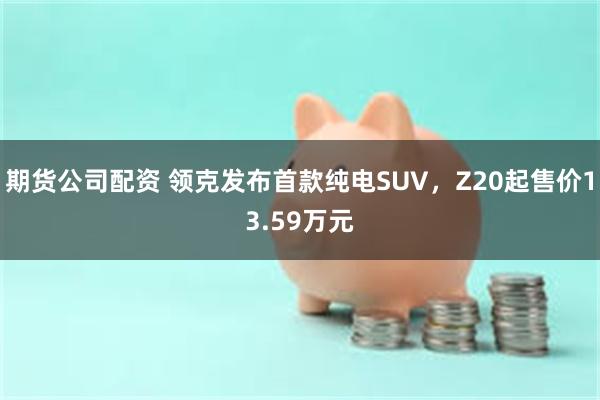 期货公司配资 领克发布首款纯电SUV，Z20起售价13.59万元
