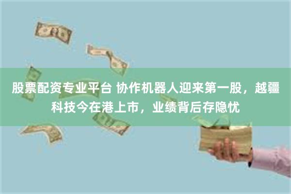 股票配资专业平台 协作机器人迎来第一股，越疆科技今在港上市，业绩背后存隐忧