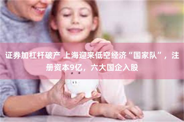 证券加杠杆破产 上海迎来低空经济“国家队”，注册资本9亿，六大国企入股