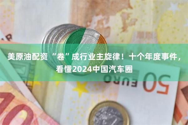 美原油配资 “卷”成行业主旋律！十个年度事件，看懂2024中国汽车圈