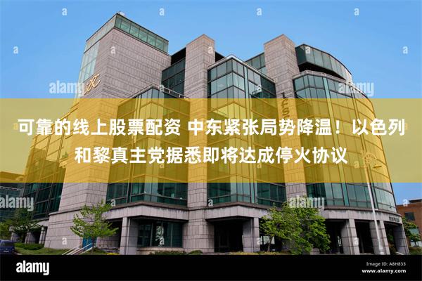 可靠的线上股票配资 中东紧张局势降温！以色列和黎真主党据悉即将达成停火协议