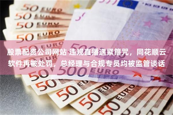 股票配资公司网站 违规直播遇紧箍咒，同花顺云软件再被处罚，总经理与合规专员均被监管谈话