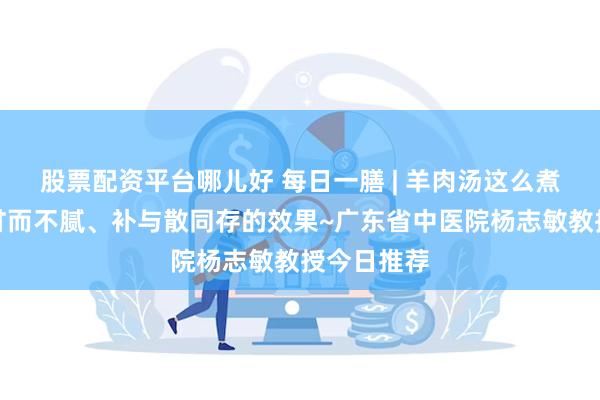 股票配资平台哪儿好 每日一膳 | 羊肉汤这么煮能达到味甘而不腻、补与散同存的效果~广东省中医院杨志敏教授今日推荐