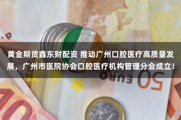 黄金期货鑫东财配资 推动广州口腔医疗高质量发展，广州市医院协会口腔医疗机构管理分会成立！