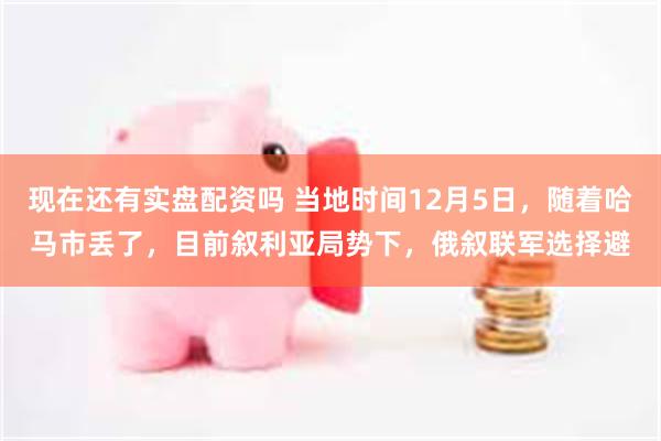 现在还有实盘配资吗 当地时间12月5日，随着哈马市丢了，目前叙利亚局势下，俄叙联军选择避