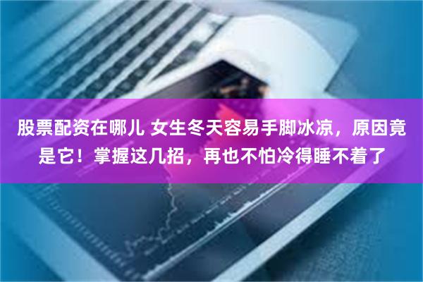 股票配资在哪儿 女生冬天容易手脚冰凉，原因竟是它！掌握这几招，再也不怕冷得睡不着了