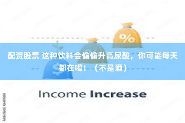 配资股票 这种饮料会偷偷升高尿酸，你可能每天都在喝！（不是酒）
