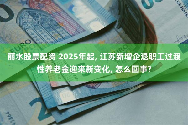 丽水股票配资 2025年起, 江苏新增企退职工过渡性养老金迎来新变化, 怎么回事?