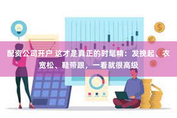 配资公司开户 这才是真正的时髦精：发挽起、衣宽松、鞋带跟，一看就很高级