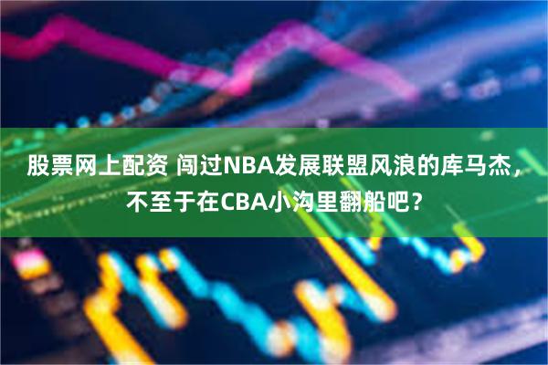 股票网上配资 闯过NBA发展联盟风浪的库马杰，不至于在CBA小沟里翻船吧？