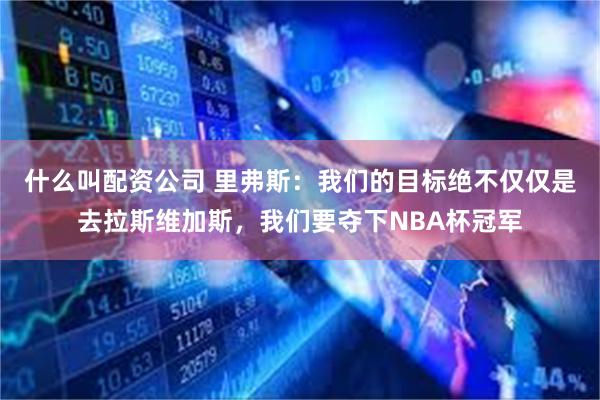 什么叫配资公司 里弗斯：我们的目标绝不仅仅是去拉斯维加斯，我们要夺下NBA杯冠军