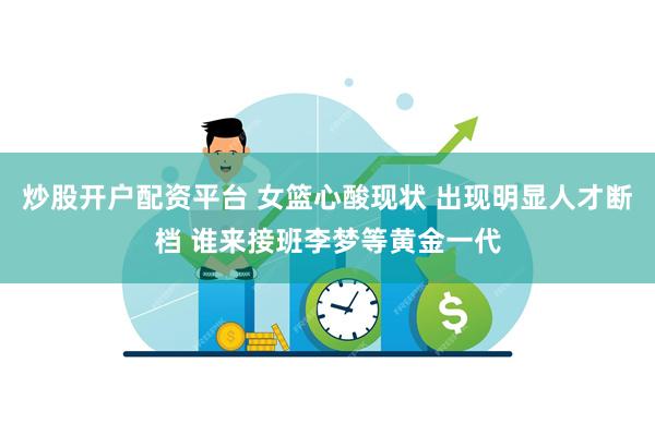 炒股开户配资平台 女篮心酸现状 出现明显人才断档 谁来接班李梦等黄金一代