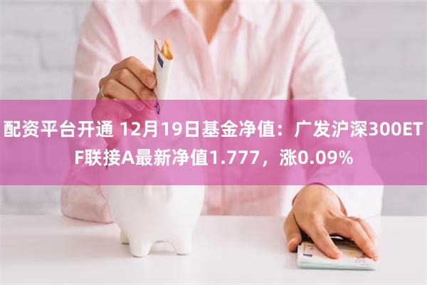 配资平台开通 12月19日基金净值：广发沪深300ETF联接A最新净值1.777，涨0.09%