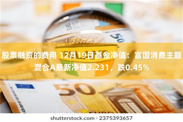 股票融资的费用 12月19日基金净值：富国消费主题混合A最新净值2.231，跌0.45%