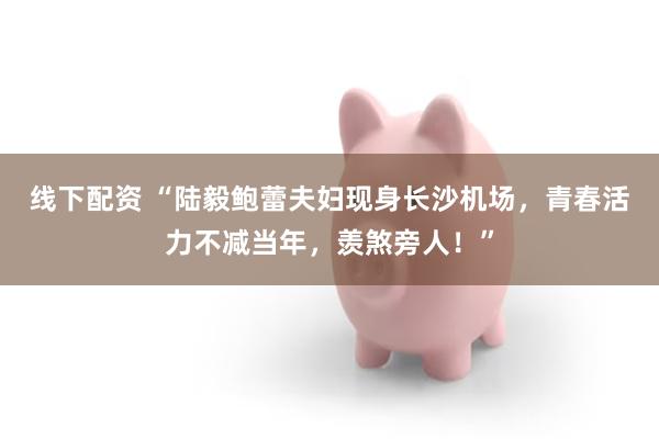 线下配资 “陆毅鲍蕾夫妇现身长沙机场，青春活力不减当年，羡煞旁人！”