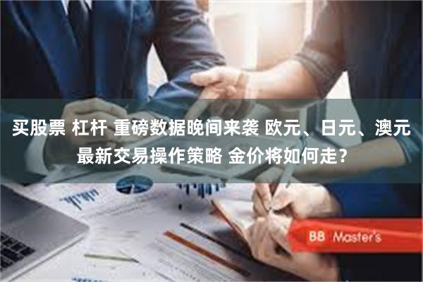 买股票 杠杆 重磅数据晚间来袭 欧元、日元、澳元最新交易操作策略 金价将如何走？
