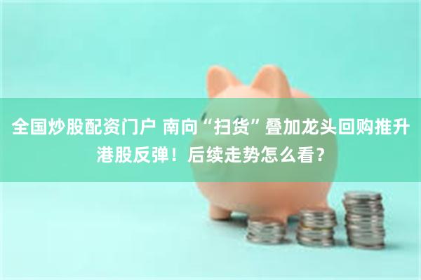 全国炒股配资门户 南向“扫货”叠加龙头回购推升港股反弹！后续走势怎么看？