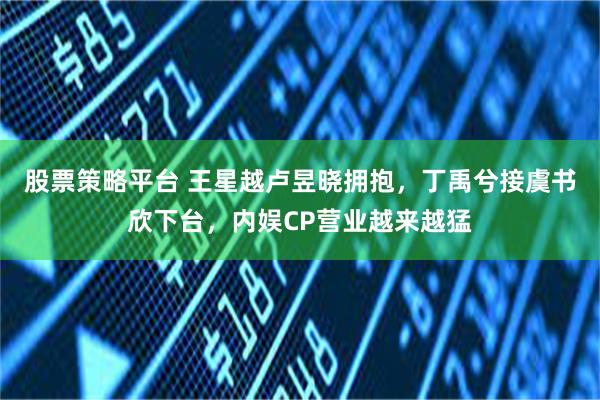 股票策略平台 王星越卢昱晓拥抱，丁禹兮接虞书欣下台，内娱CP营业越来越猛