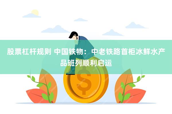 股票杠杆规则 中国铁物:中老铁路首柜冰鲜水产品班列顺利启运