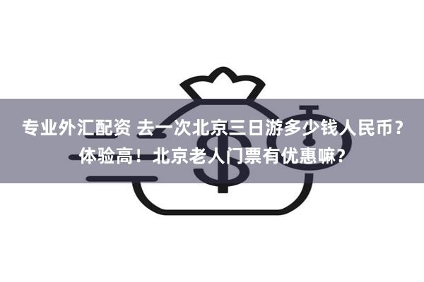 专业外汇配资 去一次北京三日游多少钱人民币？体验高！北京老人门票有优惠嘛？