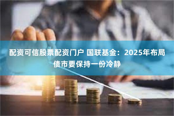 配资可信股票配资门户 国联基金：2025年布局债市要保持一份冷静