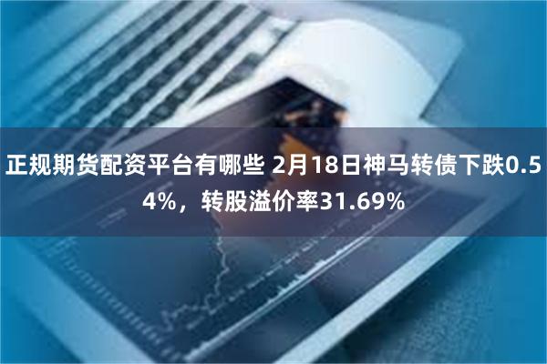 正规期货配资平台有哪些 2月18日神马转债下跌0.54%，转股溢价率31.69%
